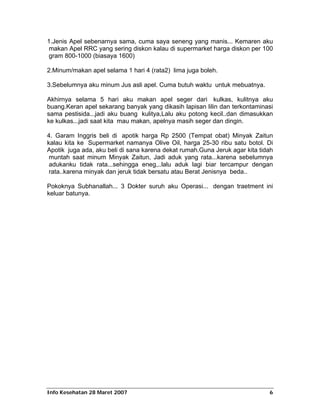 1.Jenis Apel sebenarnya sama, cuma saya seneng yang manis... Kemaren aku
 makan Apel RRC yang sering diskon kalau di supermarket harga diskon per 100
 gram 800-1000 (biasaya 1600)

2.Minum/makan apel selama 1 hari 4 (rata2) lima juga boleh.

3.Sebelumnya aku minum Jus asli apel. Cuma butuh waktu untuk mebuatnya.

Akhirnya selama 5 hari aku makan apel seger dari kulkas, kulitnya aku
buang.Keran apel sekarang banyak yang dikasih lapisan lilin dan terkontaminasi
sama pestisida...jadi aku buang kulitya,Lalu aku potong kecil..dan dimasukkan
ke kulkas...jadi saat kita mau makan, apelnya masih seger dan dingin.

4. Garam Inggris beli di apotik harga Rp 2500 (Tempat obat) Minyak Zaitun
kalau kita ke Supermarket namanya Olive Oil, harga 25-30 ribu satu botol. Di
Apotik juga ada, aku beli di sana karena dekat rumah.Guna Jeruk agar kita tidah
 muntah saat minum Minyak Zaitun, Jadi aduk yang rata...karena sebelumnya
 adukanku tidak rata...sehingga eneg,..lalu aduk lagi biar tercampur dengan
 rata..karena minyak dan jeruk tidak bersatu atau Berat Jenisnya beda..

Pokoknya Subhanallah... 3 Dokter suruh aku Operasi... dengan traetment ini
keluar batunya.




Info Kesehatan 28 Maret 2007                                                 6
 