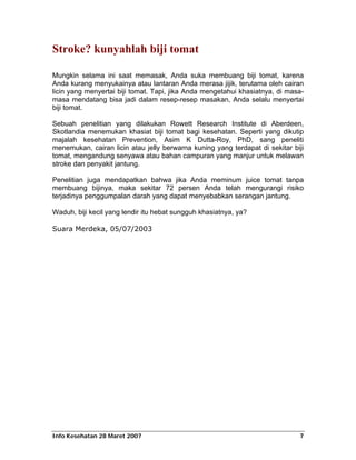 Stroke? kunyahlah biji tomat

Mungkin selama ini saat memasak, Anda suka membuang biji tomat, karena
Anda kurang menyukainya atau lantaran Anda merasa jijik, terutama oleh cairan
licin yang menyertai biji tomat. Tapi, jika Anda mengetahui khasiatnya, di masa-
masa mendatang bisa jadi dalam resep-resep masakan, Anda selalu menyertai
biji tomat.

Sebuah penelitian yang dilakukan Rowett Research Institute di Aberdeen,
Skotlandia menemukan khasiat biji tomat bagi kesehatan. Seperti yang dikutip
majalah kesehatan Prevention, Asim K Dutta-Roy, PhD, sang peneliti
menemukan, cairan licin atau jelly berwarna kuning yang terdapat di sekitar biji
tomat, mengandung senyawa atau bahan campuran yang manjur untuk melawan
stroke dan penyakit jantung.

Penelitian juga mendapatkan bahwa jika Anda meminum juice tomat tanpa
membuang bijinya, maka sekitar 72 persen Anda telah mengurangi risiko
terjadinya penggumpalan darah yang dapat menyebabkan serangan jantung.

Waduh, biji kecil yang lendir itu hebat sungguh khasiatnya, ya?

Suara Merdeka, 05/07/2003




Info Kesehatan 28 Maret 2007                                                  7
 