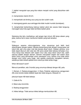 1. bakteri mengubah apa yang kita makan menjadi nutrisi yang dibutuhkan oleh
tubuh.

2. memproduksi vitamin B & K.

3. memperbaiki sel dinding usus yang tua dan sudah rusak.

4. merangsang gerak usus sehingga kita tidak mudah muntah (konstipasi).

5. menghambat berkembang biaknya bakteri jahat dan secara tidak langsung
mencegah tubuh kita agar tidak terinfeksi bakteri jahat.



Sekarang kita tahu manfaatnya, jadi jangan lagi minum AB tanpa alasan yang
jelas, karena hal ini akan membunuh bakteri yang baik tersebut.

Virus

Walaupun sesama mikro-organisme, virus ukurannya jauh lebih kecil
dibandingkan dengan bakteri. Mereka berkembang biak dengan mengunakan sel
tubuh kita, jadi virus akan mati bila berada diluar tubuh. Catatan penting: virus
tidak dapat dibunuh oleh obat dan AB sama sekali tidak bekerja terhadap virus.
Virus hanya bisa dibasmi oleh sistem imun atau daya tahan tubuh kita, salah
satunya adalah dengan demam. Demam merupakan bagian dari sistem daya
tahan tubuh yang bermanfaat untuk membasmi virus, karena virus tidak tahan
dengan suhu tubuh yang tinggi. Jadi apabila anak/anda mengalami demam,
sebaiknya tidak diobati apabila suhu tubuhnya tidak terlalu tinggi.

When AB doesn't work?

Menurut penelitian, ada 3 kondisi yang umumnya diterapi dengan AB, yaitu

1. Demam, 2. Radang tenggorokan, 3. Diare. Padahal, sebenarnya, penggunaan
AB untuk kondisi diatas tidaklah tepat dan tidak berguna. Dibawah ini

petunjuk kapan AB tidak bekerja:

1. Colds & Flu

2. Batuk atau bronchitis

3. Radang tenggorokan

4. Infeksi telinga. Tidak semua infeksi telinga membutuhkan AB.




Info Kesehatan 28 Maret 2007                                                   9
 
