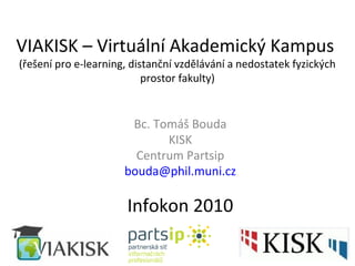 VIAKISK – Virtuální Akademický Kampus
(řešení pro e-learning, distanční vzdělávání a nedostatek fyzických
prostor fakulty)
Bc. Tomáš Bouda
KISK
Centrum Partsip
bouda@phil.muni.cz
Infokon 2010
 