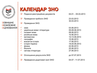 КАЛЕНДАР ЗНО
                Подання реєстраційних документів   04.01. - 05.03.2013

                Проведення пробного ЗНО            23.03.2013
                                                    30.03.2013
ЗОВНІШНЄ        Проведення ЗНО:
НЕЗАЛЕЖНЕ
ОЦІНЮВАННЯ      хімія                              03.06.2013
                українська мова і література       05-06.06.2013
                іноземні мови                      08.06.2013
                російська мова                     10.06.2013
                математика                         12-13.06.2013
                географія                          15.06.2013
                всесвітня історія                  17.06.2013
                історія України                    19-20.06.2013
                фізика                             22.06.2013
                біологія                           25.06.2013
                світова література                 27.06.2013

                Оголошення результатів ЗНО         до 07.07.2013

                Проведення додаткової сесії ЗНО    04.07 - 11.07.2013
 