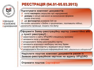 РЕЄСТРАЦІЯ (04.01-05.03.2013)
              Підготувати комплект документів
              Підготувати комплект документів ::
              
                  копію паспорта (свідоцтва про народження)
                  копію паспорта (свідоцтва про народження)
              
                  довідку із місця навчання за визначеною формою
                  довідку із місця навчання за визначеною формою
                   (копію атестата)
                  (копію атестата)
                дві фотокартки розміром 3х4 см
               дві фотокартки розміром 3х4 см
ЗОВНІШНЄ
НЕЗАЛЕЖНЕ     На копіях написати «Згідно ззоригіналом», поставити підпис,
               На копіях написати «Згідно оригіналом», поставити підпис,
               зазначити прізвище, ініціали та дату
              зазначити прізвище, ініціали та дату
ОЦІНЮВАННЯ

             Оформити Заяву-реєстраційну картку (самостійно або
             Оформити Заяву-реєстраційну картку (самостійно або
             уу пункті реєстрації) : :
                 пункті реєстрації)
              завантажити ззсайту ХРЦОЯО спеціальну програму
              завантажити сайту ХРЦОЯО спеціальну програму
              заповнити поля уупрограмі
              заповнити поля програмі
              роздрукувати Заяву-реєстраційну картку
              роздрукувати Заяву-реєстраційну картку
              заповнити власноруч необхідну частину Заяви
              заповнити власноруч необхідну частину Заяви
              наклеїти дві фотокартки уувідведені місця Заяви
              наклеїти дві фотокартки відведені місця Заяви
              роздрукувати Контрольно-інформаційний лист (зберігається ввабітурієнта)*
              роздрукувати Контрольно-інформаційний лист (зберігається абітурієнта)*
              Надіслати поштою комплект документів разом із
              Надіслати поштою комплект документів разом із
              Заявою-реєстраційною карткою на адресу ХРЦОЯО
              Заявою-реєстраційною карткою на адресу ХРЦОЯО

              Отримати поштою Сертифікат
              Отримати поштою Сертифікат
 