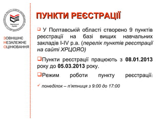 ПУНКТИ РЕЄСТРАЦІЇ
              У Полтавській області створено 9 пунктів
ЗОВНІШНЄ     реєстрації на базі вищих навчальних
НЕЗАЛЕЖНЕ    закладів І-ІV р.а. (перелік пунктів реєстрації
ОЦІНЮВАННЯ
             на сайті ХРЦОЯО)
             Пункти реєстрації працюють з 08.01.2013
             року до 05.03.2013 року.
             Режим         роботи       пункту       реєстрації:
              понеділок – п’ятниця з 9:00 до 17:00
 