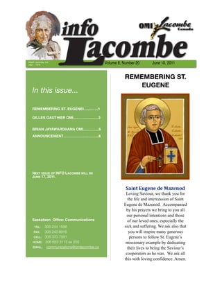 Albert Lacombe, OMI
1827 – 1916
                                          Volume 8, Number 20       June 10, 2011


                                                     REMEMBERING ST.
                                                         EUGENE
   In this issue...

   REMEMBERING ST. EUGENEI….....…..1

   GILLES GAUTHIER OMI………….......…3


   BRIAN JAYAWARDHANA OMI.……..…..6
   ANNOUNCEMENT………………...……...8




   NEXT ISSUE OF INFO LACOMBE WILL BE
   JUNE 17, 2011.


                                                     Saint	
  Eugene	
  de	
  Mazenod
                                                     Loving Saviour, we thank you for
                                                      the life and intercession of Saint
                                                    Eugene de Mazenod. Accompanied
                                                     by his prayers we bring to you all
                                                     our personal intentions and those
   Saskatoon Ofﬁce- Communications                    of our loved ones, especially the
     TEL:	 306 244 1556                             sick and suffering. We ask also that
     FAX:	 306 242 8916                                you will inspire many generous
     CELL: 306 370 7581                                persons to follow St. Eugene’s
    HOME: 306 653 3113 ex 203                        missionary example by dedicating
    EMAIL: communications@omilacombe.ca               their lives to being the Saviour’s
                                                     cooperators as he was. We ask all
                                                    this with loving confidence. Amen.
 