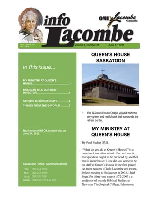 Albert Lacombe, OMI
1827 – 1916
                                        Volume 8, Number 21         June 17, 2011


                                                     QUEEN’S HOUSE
                                                      SASKATOON
   In this issue...

   MY MINISTRY AT QUEEN’S
   HOUSE…………………...….……......…..1

   BRENDAN BITZ: OUR NEW
   DIRECTOR………………………………..4


   SERVICE IS OUR MANDATE……….....6
   THINGS FROM THE E-WORLD ……....7

                                              1. The Queen’s House Chapel viewed from the
                                                 very green and restful park that surrounds the
                                                 retreat center.


   NEXT ISSUE OF INFO LACOMBE WILL BE                MY MINISTRY AT
   JUNE 24, 2011.
                                                     QUEEN’S HOUSE
                                             By Paul Fachet OMI.

                                             “What do you do at Queen’s House?” is a
                                             question I am often asked. But, as I see it,
                                             that question ought to be prefaced by another
                                             that is more basic: How did you come to be
   Saskatoon Ofﬁce- Communications           on staff at Queen’s House in the first place?
     TEL:	306 244 1556                       As most readers of Info Lacombe are aware,
     FAX:	306 242 8916                       before moving to Saskatoon in 2003, I had
    CELL: 306 370 7581                       been, for thirty-one years (1972-2003), a
    HOME: 306 653 3113 ex 203                professor of mainly Biblical Studies at
                                             Newman Theological College, Edmonton,
 