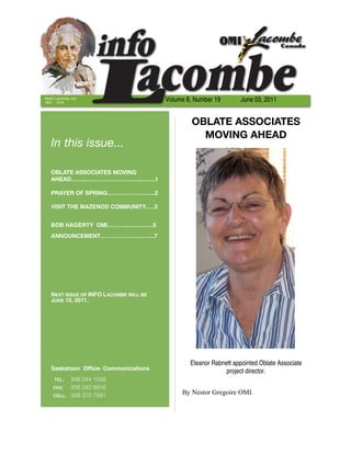 Albert Lacombe, OMI
1827 – 1916
                                        Volume 8, Number 19        June 03, 2011


                                                 OBLATE ASSOCIATES
                                                   MOVING AHEAD
   In this issue...

   OBLATE ASSOCIATES MOVING
   AHEAD……...….………………..….....…..1

   PRAYER OF SPRING…………………….2

   VISIT THE MAZENOD COMMUNITY.….3


   BOB HAGERTY OMI………...……..…..5
   ANNOUNCEMENT………………..……...7




   NEXT ISSUE OF INFO LACOMBE WILL BE
   JUNE 10, 2011.




                                                Eleanor Rabnett appointed Oblate Associate
   Saskatoon Ofﬁce- Communications                           project director.
     TEL:	 306 244 1556
     FAX:	 306 242 8916
     CELL: 306 370 7581
                                             By Nestor Gregoire OMI.
 