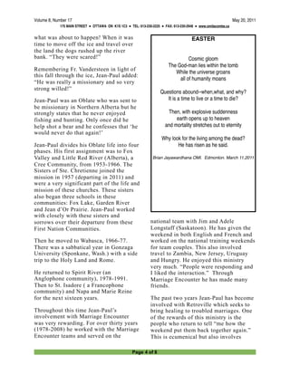 Volume 8, Number 17
                                                                                           May 20, 2011
             175 MAIN STREET ● OTTAWA ON K1S 1C3 ● TEL: 613-230-2225 ● FAX: 613-230-2948 ● www.omilacombe.ca


what was about to happen! When it was                                                 EASTER
time to move off the ice and travel over
the land the dogs rushed up the river
bank. “They were scared!”                                                          Cosmic gloom
                                                                         The God-man lies within the tomb
Remembering Fr. Vandersteen in light of                                     While the universe groans
this fall through the ice, Jean-Paul added:
                                                                              all of humanity moans
“He was really a missionary and so very
strong willed!”
                                                                     Questions abound--when,what, and why?
Jean-Paul was an Oblate who was sent to                                 It is a time to live or a time to die?
be missionary in Northern Alberta but he
strongly states that he never enjoyed                                   Then, with explosive suddenness
fishing and hunting. Only once did he                                       earth opens up to heaven
help shot a bear and he confesses that ‘he                             and mortality stretches out to eternity
would never do that again!’
                                                                      Why look for the living among the dead?
Jean-Paul divides his Oblate life into four                                  He has risen as he said.
phases. His first assignment was to Fox
Valley and Little Red River (Alberta), a                        Brian Jayawardhana OMI. Edmonton. March 11,2011
Cree Community, from 1953-1966. The
Sisters of Ste. Chretienne joined the
mission in 1957 (departing in 2011) and
were a very significant part of the life and
mission of these churches. These sisters
also began three schools in these
communities: Fox Lake, Garden River
and Jean d’Or Prairie. Jean-Paul worked
with closely with these sisters and
sorrows over their departure from these                        national team with Jim and Adele
First Nation Communities.                                      Longstaff (Saskatoon). He has given the
                                                               weekend in both English and French and
Then he moved to Wabasca, 1966-77.                             worked on the national training weekends
There was a sabbatical year in Gonzaga                         for team couples. This also involved
University (Sponkane, Wash.) with a side                       travel to Zambia, New Jersey, Uruguay
trip to the Holy Land and Rome.                                and Hungry. He enjoyed this ministry
                                                               very much. “People were responding and
He returned to Spirit River (an                                I liked the interaction.” Through
Anglophone community), 1978-1991.                              Marriage Encounter he has made many
Then to St. Isadore ( a Francophone                            friends.
community) and Napa and Marie Reine
for the next sixteen years.                                    The past two years Jean-Paul has become
                                                               involved with Retroville which seeks to
Throughout this time Jean-Paul’s                               bring healing to troubled marriages. One
involvement with Marriage Encounter                            of the rewards of this ministry is the
was very rewarding. For over thirty years                      people who return to tell “me how the
(1978-2008) he worked with the Marriage                        weekend put them back together again.”
Encounter teams and served on the                              This is ecumenical but also involves

                                                     Page 4 of 8
 