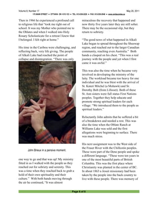 Volume 8, Number 17
                                                                                           May 20, 2011
             175 MAIN STREET ● OTTAWA ON K1S 1C3 ● TEL: 613-230-2225 ● FAX: 613-230-2948 ● www.omilacombe.ca


Then in 1966 he experienced a profound call                    miraculous the recovery that happened and
to religious life that “took me right out of                   now thirty five years later they are still sober.
school. It was my Mother who pointed me to                     There may be the occasional slip, but they
the Oblates and when I walked into Holy                        return to sobriety.
Rosary Scholasticate for a retreat I knew that
I belonged. I felt right at home.”                             “The good news of what happened in Alkali
                                                               Lake began to spread throughout the Shuswap
His time in the Caribou were challenging, and                  region, and reached out to the larger Canadian
reflecting back, very life giving. The people                  community, reaching even Australia.” Both
of Alkali Lake had reached the point of                        hands a clasped on his chest. “This was a real
collapse and disintegration. “There was only                   journey with the people and yet when I first
                                                               came it was awful.”

                                                               This was also the time when he became very
                                                               involved in developing the ministry of the
                                                               laity. The workload became too heavy for one
                                                               individual and he was blest with the arrival of
                                                               St. Kateri Mitchel (a Mohawk) and Sr.
                                                               Dorothy Bob (from Lillooet). Both of these
                                                               St. Ann sisters were full status First Nations
                                                               peoples. Together they help educate and
                                                               promote strong spiritual leaders for each
                                                               village. “We introduced them to the people as
                                                               spiritual leaders.”

                                                               Reluctantly John admits that he suffered a bit
                                                               of a breakdown and needed a rest. This was
                                                               also the time when the Oblate Ranch at
                                                               Williams Lake was sold and the first
                                                               allegations were beginning to surface. There
                                                               was much stress.

                                                               His next assignment was to the West side of
                                                               the Fraser River with the Chillcotin peoples.
         John Brieux in a pensive moment.                      These were part of the Dene people and spoke
                                                               a different language. “These were ten years in
one way to go and that was up! My ministry                     one of the most beautiful parts of British
fitted in as I walked with the people as they                  Columbia. This was the first place where
reached out for sobriety and serenity. This                    Christianity was planted in the center of BC.
was a time when they reached back to grab a                    In about 1863 a Jesuit missionary had been
hold of their own spirituality and their                       taken by the people into the back country to
culture.” With both hands moving through                       live with these people. There was memory of
the air he continued, “It was almost

                                                     Page 6 of 8
 