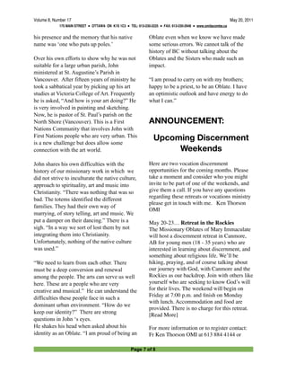 Volume 8, Number 17
                                                                                           May 20, 2011
             175 MAIN STREET ● OTTAWA ON K1S 1C3 ● TEL: 613-230-2225 ● FAX: 613-230-2948 ● www.omilacombe.ca


his presence and the memory that his native                    Oblate even when we know we have made
name was ‘one who puts up poles.’                              some serious errors. We cannot talk of the
                                                               history of BC without talking about the
Over his own efforts to show why he was not                    Oblates and the Sisters who made such an
suitable for a large urban parish, John                        impact.
ministered at St. Augustine’s Parish in
Vancouver. After fifteen years of ministry he                  “I am proud to carry on with my brothers;
took a sabbatical year by picking up his art                   happy to be a priest, to be an Oblate. I have
studies at Victoria College of Art. Frequently                 an optimistic outlook and have energy to do
he is asked, “And how is your art doing?” He                   what I can.”
is very involved in painting and sketching.
Now, he is pastor of St. Paul’s parish on the
North Shore (Vancouver). This is a First                       ANNOUNCEMENT:
Nations Community that involves John with
First Nations people who are very urban. This                     Upcoming Discernment
is a new challenge but does allow some
connection with the art world.                                         Weekends
John shares his own difficulties with the                      Here are two vocation discernment
history of our missionary work in which we                     opportunities for the coming months. Please
did not strive to inculturate the native culture,              take a moment and consider who you might
approach to spirituality, art and music into                   invite to be part of one of the weekends, and
Christianity. “There was nothing that was so                   give them a call. If you have any questions
                                                               regarding these retreats or vocations ministry
bad. The totems identified the different
                                                               please get in touch with me. Ken Thorson
families. They had their own way of
                                                               OMI
marrying, of story telling, art and music. We
put a damper on their dancing.” There is a                     May 20-23… Retreat in the Rockies
sigh. “In a way we sort of lost them by not                    The Missionary Oblates of Mary Immaculate
integrating them into Christianity.                            will host a discernment retreat in Canmore,
Unfortunately, nothing of the native culture                   AB for young men (18 - 35 years) who are
was used.”                                                     interested in learning about discernment, and
                                                               something about religious life. We’ll be
“We need to learn from each other. There                       hiking, praying, and of course talking about
must be a deep conversion and renewal                          our journey with God, with Canmore and the
among the people. The arts can serve us well                   Rockies as our backdrop. Join with others like
here. These are a people who are very                          yourself who are seeking to know God’s will
creative and musical.” He can understand the                   for their lives. The weekend will begin on
                                                               Friday at 7:00 p.m. and ﬁnish on Monday
difficulties these people face in such a
                                                               with lunch. Accommodation and food are
dominant urban environment. “How do we
                                                               provided. There is no charge for this retreat.
keep our identity?” There are strong                           [Read More]
questions in John ‘s eyes.
He shakes his head when asked about his                        For more information or to register contact:
identity as an Oblate. “I am proud of being an                 Fr Ken Thorson OMI at 613 884 4144 or

                                                     Page 7 of 8
 