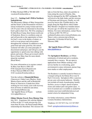 Volume 8, Number 17
                                                                                           May 20, 2011
             175 MAIN STREET ● OTTAWA ON K1S 1C3 ● TEL: 613-230-2225 ● FAX: 613-230-2948 ● www.omilacombe.ca


Fr Mike Dechant OMI at 780 460 4269                            take us from the busy, inner city parishes in
vocations@omilacombe.ca                                        Lima along the coast to Chincha, Alta,
                                                               heavily damaged by the 2007 earthquake. We
June 2-5… Seeking God’s Will in Northern                       will travel to the high Andes and the missions
Saskatchewan                                                   of Orcotuna and Aucayacu. Finally, we will
The Missionary Oblates of Mary Immaculate                      travel by boat to Sta. Clotilde deep in the
and the Sisters of the Presentation will host a                jungle along the Napo River where Father
retreat weekend for young women and men                        Moe Shroder’s hospital was founded almost
(18-35 years) who are interested in discerning                 30 years ago. It will be the experience of a
God’s path in their lives. We’ll be camping at                 lifetime. For more information, contact Neysa
St John Bosco Camp, three hourse north east                    or Teresa at 604 736 3972 or
of Saskatoon. Bosco is a northern camp set                     nmﬁnnie@yahoo.com or teresa@nﬁnnie.com.
and will provide us the opportunity to listen                  There is also a mission trip to Kenya
for God’s voice in the beauty of nature, as                    September 14-October 04 led by Fr. Ken
well as in our prayer and conversation                         Thorson, OMI.
throughout the weekend. In addition to some
good food and some good fun, this retreat
weekend will offer you some principles of                       Qu’Appelle House of Prayer.                    website: 
discernment and prayer, and will give you the                  www.qhpstillness.ca
opportunity to spend some time talking with
priests and sisters. Please get in touch with Fr
Ken or Sister Mary Jane for more details                       The Springhurst Residence, an Oblate
about the weekend.                                             community of retired and active residents,
[Read More]                                                    currently has a vacancy. We are open to
                                                               applications from Oblates seeking a full
For more information or to register contact:                   service facility in a welcoming, quiet
Sr Mary Jane Beavis (306) 244                                  environment to enjoy retirement, pursue long
0726 maryjane.beavis@gmail.com                                 term studies or other employment.
Fr Ken Thorson OMI (613) 884
4144 vocations@omilacombe.ca                                   The Residence is centrally located in Ottawa in
                                                               a tranquil setting by the Rideau River near St
Visit the website of Bountyfull House                          Paul’s University. Springhurst offers a spacious
(Vancouver). Father Larry Mackey, Sister                       private suite with ensuite bathroom. Monthly
Monica Guest and the staff at Bountyfull                       rent includes all meals, housekeeping, laundry
House in Vancouver, Canada have been
                                                               facilities, access to chapel, shared reception
working for over twenty years with recovery
                                                               rooms and outdoor patio and garden space. A
from all forms of addiction and abuse.
                                                               level of assisted care is available as needed but
www.bountyfullhouse.org
                                                               residents must meet established physical and
  Qu’Appelle House of Prayer.     website: 
                                                               mental criteria for independent living.
www.qhpstillness.ca

Oblate Mission Travel- Peru Mission Trip,                      For further information, contact Marlene
July 2011. Experience life with the Oblates                    Leonard, Residence Administrator;
in Peru on this 2-3 week mission trip. For                     Telephone: 613 567 0371 Fax: 613 567 0967
more than 50 years, the Peru/Canada Oblate
relationship has ﬂourished. This mission will                  Email: springhurstadministrator@oblates.ca


                                                     Page 8 of 8
 