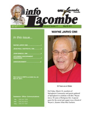 Albert Lacombe, OMI
1827 – 1916
                                        Volume 8, Number 17       May 20, 2011


                                                  WAYNE JARVO OMI

   In this issue...

   WAYNE JARVO OMI……...….……....…..1

   JEAN-PAUL VANTROYS, OMI…….....…3


   JOHN BRIEUX, OMI…………...……..…..4
   UPCOMING DISCERNMENT
   WEEKENDS………………………………..7

   ANNOUNCEMENT………………..……...8




   NEXT ISSUE OF INFO LACOMBE WILL BE
   MAY 27, 2011.




                                                          50 Years as an Oblate

                                             On Friday, March 18, members of
                                             Springhurst Community and guests gathered
                                             at Springhurst to celebrate with Bro. Wayne
   Saskatoon Ofﬁce- Communications
                                             Jarvo, 50 years of Religious life. A special
     TEL:	 306 244 1556                      guest for the social and supper was a friend of
     FAX:	 306 242 8916
                                             Wayne’s, Senator Allan Mac Eachern.
     CELL: 306 370 7581
 