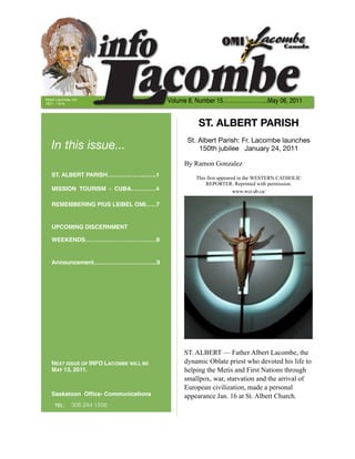 Albert Lacombe, OMI
1827 – 1916
                                        Volume 8, Number 15…………………...May 06, 2011


                                                  ST. ALBERT PARISH
                                              St. Albert Parish: Fr. Lacombe launches
   In this issue...                               150th jubilee January 24, 2011

                                             By Ramon Gonzalez
   ST. ALBERT PARISH………………...…..1                This first appeared in the WESTERN CATHOLIC
                                                     REPORTER. Reprinted with permission.
   MISSION TOURISM - CUBA……….…4                                    www.wcr.ab.ca/

   REMEMBERING PIUS LEIBEL OMI…...7


   UPCOMING DISCERNMENT

   WEEKENDS……………………………….8


   Announcement…………………………...9




                                             ST. ALBERT — Father Albert Lacombe, the
   NEXT ISSUE OF INFO LACOMBE WILL BE        dynamic Oblate priest who devoted his life to
   MAY 13, 2011.                             helping the Metis and First Nations through
                                             smallpox, war, starvation and the arrival of
                                             European civilization, made a personal
   Saskatoon Ofﬁce- Communications           appearance Jan. 16 at St. Albert Church.
     TEL:	     306 244 1556
 