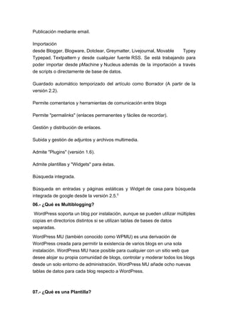 Publicación mediante email.

Importación
desde Blogger, Blogware, Dotclear, Greymatter, Livejournal, Movable  Typey
Typepad, Textpattern y desde cualquier fuente RSS. Se está trabajando para
poder importar desde pMachine y Nucleus además de la importación a través
de scripts o directamente de base de datos.

Guardado automático temporizado del artículo como Borrador (A partir de la
versión 2.2).

Permite comentarios y herramientas de comunicación entre blogs

Permite "permalinks" (enlaces permanentes y fáciles de recordar).

Gestión y distribución de enlaces.

Subida y gestión de adjuntos y archivos multimedia.

Admite "Plugins" (versión 1.6).

Admite plantillas y "Widgets" para éstas.

Búsqueda integrada.

Búsqueda en entradas y páginas estáticas y Widget de casa para búsqueda
integrada de google desde la versión 2.5.5
06.- ¿Qué es Multiblogging?

 WordPress soporta un blog por instalación, aunque se pueden utilizar múltiples
copias en directorios distintos si se utilizan tablas de bases de datos
separadas.

WordPress MU (también conocido como WPMU) es una derivación de
WordPress creada para permitir la existencia de varios blogs en una sola
instalación. WordPress MU hace posible para cualquier con un sitio web que
desee alojar su propia comunidad de blogs, controlar y moderar todos los blogs
desde un solo entorno de administración. WordPress MU añade ocho nuevas
tablas de datos para cada blog respecto a WordPress.



07.- ¿Qué es una Plantilla?
 