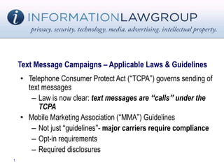 Text Message Campaigns – Applicable Laws & Guidelines
• Telephone Consumer Protect Act (“TCPA”) governs sending of
text messages
– Law is now clear: text messages are “calls” under the
TCPA
• Mobile Marketing Association (“MMA”) Guidelines
– Not just “guidelines”- major carriers require compliance
– Opt-in requirements
– Required disclosures
1
 
