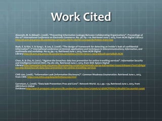 Work Cited
Alawneh, M. & Abbadi I. (2008). “Preventing Information Leakage Between Collaborating Organizations”. Proceedings of
the 10th International Conference on Electronic Commerce. No. 38. Pp. 1-10. Retrieved June 1, 2013, from ACM Digital Library:
http://dl.acm.org.proxy.lib.uwaterloo.ca/results.cfm?h=1&cfid=221214407&cftoken=69627990
Baek, E. & Kim. Y. & Sung L. & Lee, S. (2008). “The design of framework for detecting an insider’s leak of confidential
information”. 1st international conference on forensic applications and techniques in telecommunications, information, and
multimedia and workshop. No.14. pp. 1-4. Retrieved June 1, 2013, from ACM Digital
Library:http://dl.acm.org.proxy.lib.uwaterloo.ca/citation.cfm?id=1363217.1363236&coll=portal&dl=ACM
Chen, A. & Chu, H. (2012). “Against the breaches: data loss prevention for online travelling services”. Information Security
and Intelligence Control (ISIC). Pp.282-285. Retrieved June 1, 2013, from IEEE Xplore Digital
Library:http://ieeexplore.ieee.org.proxy.lib.uwaterloo.ca/xpl/articleDetails.jsp?tp=&arnumber=6449761&queryText%3DAgai
nst+the+breaches%3A+data+loss+prevention+for+online+travelling+services
CWE-200. (2008). “Information Leak (Information Disclosure)”. Common Weakness Enumeration. Retrieved June 1, 2013,
from CWE: http://cwe.mitre.org/data/definitions/200.html
Garretson, C. (2008). “Data-leak Prevention: Pros and Cons”. Network World. 25.1. pp. 1-39, Retrieved June 1, 2013, from
ABI/Inform Global
Database:http://search.proquest.com.proxy.lib.uwaterloo.ca/docview/215991675/13E68CFFDE85758648A/1?accountid=14906
 