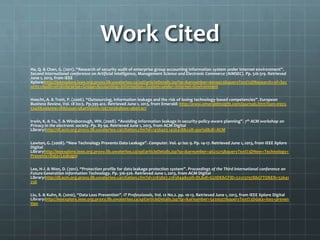 Work Cited
He, Q. & Chen, G. (2011). “Research of security audit of enterprise group accounting information system under internet environment”.
Second international conference on Artificial Intelligence, Management Science and Electronic Commerce (AIMSEC). Pp. 516-519. Retrieved
June 1, 2013, from IEEE
Xplore:http://ieeexplore.ieee.org.proxy.lib.uwaterloo.ca/xpl/articleDetails.jsp?tp=&arnumber=6010453&queryText%3DResearch+of+Sec
urity+Audit+of+Enterprise+Group+Accounting+Information+System+under+Internet+Environment
Hoecht, A. & Trott, P. (2006). “Outsourcing, information leakage and the risk of losing technology-based competencies”. European
Business Review, Vol. 18 Iss:5. Pp.395-412. Retrieved June 1, 2013, from Emerald: http://www.emeraldinsight.com/journals.htm?issn=0955-
534X&volume=18&issue=5&articleid=1567303&show=abstract
Irwin, K. & Yu, T. & Winsborough, WH. (2008). “Avoiding information leakage in security-policy-aware planning”. 7th ACM workshop on
Privacy in the electronic society. Pp. 85-94. Retrieved June 1, 2013, from ACM Digital
Library:http://dl.acm.org.proxy.lib.uwaterloo.ca/citation.cfm?id=1456403.1456418&coll=portal&dl=ACM
Lawton, G. (2008). “New Technology Prevents Data Leakage”. Computer. Vol. 41 Iss: 9. Pp. 14-17. Retrieved June 1, 2013, from IEEE Xplore
Digital
Libraryhttp://ieeexplore.ieee.org.proxy.lib.uwaterloo.ca/xpl/articleDetails.jsp?tp=&arnumber=4623215&queryText%3DNew+Technology+
Prevents+Data+Leakage:
Lee, H-J. & Won, D. (2011). “Protection profile for data leakage protection system”. Proceedings of the Third international conference on
Future Generation Information Technology. Pp. 316-326. Retrieved June 1, 2013, from ACM Digital
Library:http://dl.acm.org.proxy.lib.uwaterloo.ca/citation.cfm?id=2183807.2183844&coll=DL&dl=GUIDE&CFID=221237978&CFTOKEN=52641
256
Liu, S. & Kuhn, R. (2010), “Data Loss Prevention”. IT Professionals, Vol. 12 No.2. pp. 10-13. Retrieved June 1, 2013, from IEEE Xplore Digital
Library:http://ieeexplore.ieee.org.proxy.lib.uwaterloo.ca/xpl/articleDetails.jsp?tp=&arnumber=5439507&queryText%3Ddata+loss+preven
tion
 