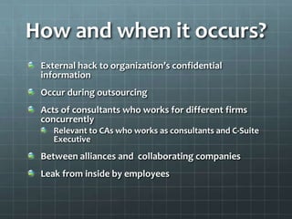 How and when it occurs?
External hack to organization’s confidential
information
Occur during outsourcing
Acts of consultants who works for different firms
concurrently
Relevant to CAs who works as consultants and C-Suite
Executive
Between alliances and collaborating companies
Leak from inside by employees
 