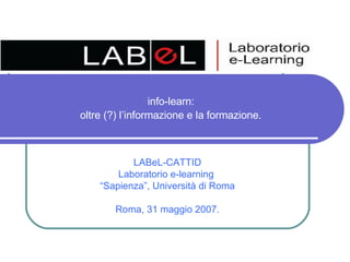info-learn:  oltre (?) l’informazione e la formazione.   LABeL-CATTID Laboratorio e-learning  “ Sapienza”, Università di Roma Roma, 31 maggio 2007. 
