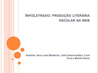 INFOLETRADO: PRODUÇÃO LITERÁRIA
ESCOLAR NA WEB
Autoras: Ana Luiza Medeiros, Júlia Vasconcellos, Livia
Cruz e Marília Assis
 