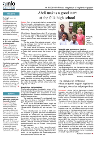 Nr. 4/5 2010 n Focus: Integration of migrants n page 4


       PROJECTS                                             Abdi makes a good start
Getting to know one
another
                                                             at the folk high school
Italy. Integration is built      Finland. They sit in a circle in the light canteen of the
on knowing each other            folk high school: a future electrician, history teacher,
through interaction and          ambulance driver, biologist and nurse. The youths are
tackling focal issues of         united by their underage refugee status, their depar-
daily life together. The         ture country, Somalia, and their realistic future plans.
European ALII project
has tried out an innovative      (Terhi Kouvo) Saadaq Husein Abdi, 17, is interested
adult education method. 		       in history and is planning a career as a teacher. Well
	                           ►	   over a month ago, he returned to the school desk                                                         Abdi (left),
                                 with his friends at the Kitee Evangelical Folk High                                                      Hanna-
Projects for immigrants          School.                                                                                                  Leena
at the Centro Intercultur-            The plan is clear: First, attain a secondary school                                                 Partinen
acidade de Lisboa                leaving certificate from the folk high school. Then                                                      and friends
Portugal. To counteract          study in a field that has jobs.
the prevailing logic of               The youths' future is in Finland, maybe in their
unilateral integration of        current home town, maybe in a big city, like Tampere        Vegetable stew is cooking on the stove
immigrants into the culture      or Turku. Abdi, however, would like to return to So-        Abdi, Ali and their friends are settling down to normal
of their host countries, the     malia.                                                      life in Kitee. In the town's rented two-room flat, hip hop
Centro Interculturacidade             “Only if there is peace”, he specifies.                music is playing and Somalian-style rice and spicy
de Lisboa promotes inclu-             In 2009, 557 underage people like Abdi came to         vegetable stew are cooking on the kitchen stove.
sion strategies by develop-      Finland to escape the wars and insecurity in their          Any everyday problems are resolved with the help of
ing two-fold actions. 	 ►        home country. This was a fifth less than in 2008.           Hanna-Leena Partinen, who works at the folk high
                                      If the Ministry of the Interior had not have inter-    school. She is the link to the authorities and lessor,
Combining competencies,          preted the decrease in refugees as straightforwardly        but only if requested. The line between help and pa-
job opportunities and            as it did, Saadaq Husein Abdi would be studying in          tronage is blurring.
local needs                      the folk high schools' own study programme for un-          “My departure point is that the need for help comes
Denmark. Women im-               derage refugees. However, the Ministry concluded            from the boys. Boundaries are set as to what belongs
migrants in Denmark are          that the stream of arriving refugees is drying up and       to the folk high school and what to social services.
often isolated from the          the education provided for them can be discontinued.        The need for help is, however, decreasing day after
labour market, from the          This was done in the beginning of the year.                 day”, rejoices Partinen.
local society and from                That was not the end of the schooling, however,                                         Full story in database ►
learning. In two innovative      as the liberal folk high school also offers the possibil-
projects, a Danish folk high     ity of going to secondary school. For the spring term,
school has trained women         the youths stayed in the folk high school to learn the
                                                                                             The challenge of continuing
immigrants in catering and
as environmental ambassa-
                                 language and culture.                                       education for the migrant population:
dors in the community. 	 ►       Friends from the football field                             shortages, obstacles and perspectives
                                 The Somali youths have developed a picture of Fin-
                                 land close to the Russian border, in a rural town with      Switzerland. Almost half of Switzerland’s leading
                                 a population of 9,500. Kitee is known for its bears,        managers are migrants; like 61% of the professors
         SCIENCE                                                                             at the Ecole polytechnique fédérale in Zurich and just
                                 bright liquor called “pontikka” and championship-level
	                                Finnish baseball players.                                   like 21% of the population established in Switzerland
Learning atmosphere in                The boys have not played Finnish baseball. How-        coming from 202 countries and regions still unknown.
a European comparison:           ever, from their time on the football field and at the      Not forgetting the 222.000 migrants a day called
Denmark at the top!              gym, they feel like Kitee residents.                        “frontaliers” [those on the border]. So what education
Germany. A European                   “It was nice to move to Kitee where people are         is to be given to such a diverse migrant population?
study has compared the           nice and there are no fights”, explains Abdi’s friend,
learning atmosphere in           19-year-old IID IBRAAHIM ALI, with his fluent Finn-         (Claude Merazzi) Some figures and even a rough
various countries. The           ish.                                                        analysis show that the problem of education (basic
investigation did not just            Good-natured people and a lack of fights can-          and continuing) for the migrants is particularly complex
focus on schools, universi-      not be taken for granted, because the immigration           in Switzerland due to the large number of people con-
ties and initial vocational      discussion is a heated one. The supporters of mul-          cerned (22% of the population), the languages (17%
training; all learning-related   ticulturalism are responding to the critics who deride      of the population use a language at home which is dif-
activities, including adult      immigration, at least non-work-based immigration.           ferent to the four national languages), the nationalities
education, played a role.        Their voice is heard in the discussion forums of the        (around 202), the cultural and religious horizons as
The result: the frontrunners     Internet, although according to Statistics Finland’s        well as the mentalities. The educational needs are ex-
were the countries which         latest information, only 2.9 % of the Finnish popula-       tremely diverse: the potential future Nobel Prize-win-
continually perform well         tion are foreigners.                                        ning migrant certainly has less need for educational
in educational matters:               There are even less in Kitee – around one per-         help, whereas at the other end of the scale, for certain
Denmark, Sweden, the             cent, according to the social services' estimate. Due       migrant groups who are illiterate, have no professional
Netherlands and Finland.	   ►    to the town's location, the majority of these are Rus-      training and no efficient cultural criteria, the obstacles
                                 sians. The folk high school has broken new ground           are largely impossible to tackle.
                                 among immigrants from the late 90s.                                                        Full story in database ►
 