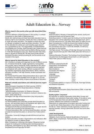 Country overviews n No 4/5 2010




                                  Adult Education in... Norway
What is meant in the country when you talk about Adult Edu-
cation?                                                                 Finances
Common definition of Adult Education in the country, in contrast/       Adult Education in Norway is financed by the central, county and
comparison to other fields of lifelong learning.                        local governments and by learners’ fees.
Adults who need primary and lower secondary education have a            Study Associations: In recent years the funding of non-formal Adult
statutory right to such education. Adults also have a statutory right   Education from central authorities has not changed much, and in
to upper secondary education. This applies to adults who have           2010 the total amount is 179 million NOK (about 22 million Euros).
not already completed an upper secondary education. The right           Basic Competences: In 2006 the Government started the Basic
to free education for adults up to and including upper second-          Competence in Working Life program, and they have increased
ary is guaranteed by law. The responsibility is divided between         the commitment each year. In 2010 80 mill NOK (10 mill Euro)
municipalities and counties. Adult Education also implies learning      was spent on this purpose.
in Folk High Schools and Adult Learning NGOs offering courses           Folk High schools: The funding of Folk High Schools from the Nor-
to 4-500.000 Norwegians every year. Adult Education also takes          wegian Government was 641 million NOK (about 80 mill Euros) in
place in all parts of working life. We also have private schools        2010.
and Adult Education centers providing AE, but this activity is not      Distance Education Providers: The funding of non-formal distance
included in this report.                                                education from the Norwegian Government is in 2010 about 70
                                                                        million NOK (about 9 million Euros).
What is typical for Adult Education in the country?
AE in Norway is complex and organised by a lot of different provid-     Topics
ers. It involves Formal AE, mostly organised by municipalities          Esthetical subjects/handicraft 	      46,4 %
and counties, labour training AE mostly organised by the Labour         Organization and leadership 	         16 %
and Welfare Authorities, Basic Competence training organised            Health/ sports sciences 		            11,5 %
by workplaces with public funding, different courses and learn-         Nature/outdoors 			                   7,1 %
ing activities organised by Study Associations, NGOs, distance          Humanistic and religious 		           4,3 %
education providers, Folk High Schools, private businesses and          Social Sciences 			                   4,1 %
worplaces.                                                              Language 			                          3,3 %
Non formal Adult Education (Study Associations etc) is open and         Science/Industry 			                  2,8 %
accessible to the whole population from the age of 14, at a low         Economy/ICT 			                       2,3 %
cost, including a wide variety of topics and all levels of education.   Transport 			                         1,6 %
                                                                        Services 			                          0,3 %
Relevant umbrella associations and national (service) organi-           No accessible statistics on topics in Formal AE, Folk High Schools
sations                                                                 and Distance Education.
NAAL/Norwegian Association for Adult Learning (VOFO)
Umbrella organisation for Study Associations in Norway                  Participation rate
(http://vofo.no)                                                        Non-formal Adult Education (Study Associations) 2009, in total 469
 NADE/Norwegian Association for Distance Education                      669 participants.
Umbrella organisation for for institutions involved in distance edu-
cation. (www.nade-nff.no)                                               Quality system / insurance
Norwegian Folk High School Association (http://bit.ly/dqLSIv)           No restriction on starting organisation sthat offers courses and
                                                                        education, but restrictions to get public funding. To be able to carry
Providers of Adult Education                                            out formal education there are demands. Quality management
431 Municipalities/Local authorities provide Adult Education on         systems: Different from institution to institution.
primary- and secondary level to all inhabitants with rights to this     Restrictions for organizations to be able to get public funding and
education, according to the Education Act.                              to use the term Study Association in their name are regulated in
19 Regional Authorities provide Adult Education on upper second-        the AE-act. These restrictions include organizing a minimum of
ary level, also according to the Education Act.                         learning activities, having a democratic structure and some other
19 Study Associations offer non-formal Adult Education, and also        demands.
provides formal Adult Education on demand from Public Authori-
ties.                                                                   Latest developments
Universities, University Colleges provide full time and part time       Some current discussions:
studies.                                                                Validation of prior learning, National Qualifications Framework
Distance education providers: Organizations and institutions offer-     (NQF), Basic competences, Training for labour market, Drop outs
ing distance courses on different levels.                               (young adults).
Basic Competence in Working Life program: Big governmental
program for funding and monitoring basic learning projects in
enterprises, administered by Vox. More information: http://vox.no/                                                        Hilde S. Grønhovd
templates/CommonPage.aspx?id=2641
                                                                        Country overviews will be readable on infonet-ae.eu soon.
 