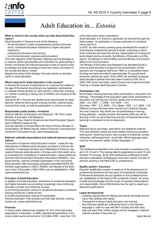 Nr. 4/5 2010 n Country overviews n page 6



                                  Adult Education in... Estonia
What is meant in the country when you talk about Adult Edu-             of the total public sector expenditure.
cation?                                                                 Adult education is in Estonia in generally not financed through the
Adult Education in Estonia is one of the following:                     state budget – to participate in courses participant or employer
- 	 formal education in adult comprehensive schools (Gümnaa-            has to pay for it.
    sium), vocational education institutions or higher education        In 2007, an inter-ministry working group developed the model of
    institutions;                                                       financing the professional training of adults, according to which
- 	 professional education and training;                                three ministries will share the primary responsibility for funding the
- 	 non-formal education (popular adult education).                     work-related training of adults: the Ministry of Education and Re-
The main objective of the Estonian Lifelong Learning Strategy is        search, the Ministry of Social Affairs and the Ministry of Economic
to improve adults’ opportunities and motivation for participating in    Affairs and Communication.
formal, non-formal and informal learning in order to improve their      The Ministry of Education and Research has allocated funds to
knowledge and skills according to their own needs, the needs of         informal adult education centres for the remuneration of their
the society and labour market.                                          teachers and managerial staff since 1995 on a competitive basis
Despite the name of the strategy it focuses mainly on develop-          (funding has been provided to approximately 45 popular adult
ments in adult education.                                               education centres per year). Since 2005, the activities of popular
                                                                        adult education centres have also been funded by ESF. As of
What is typical for Adult Education in the country?                     2008, ESF funds have been used to finance the programme Adult
In Estonia the concept of adult learner is in general not related to    Training in Popular Adult Education Centres.
the age of the learner. According to our legislation adult learner
is a learner whose premier or main activity is other than studying,     Participation rate
i.e. he/she is working or taking care of children and studying at the   By Eurostat: Life-long learning (adult participation in education and
same time.                                                              training) - Percentage of the population aged 25-64 participating in
Typical for AE in Estonia are flexible study opportunities for adult    education and training over the four weeks prior to the survey:
learners: distance learning and evening courses, external study         2002 – 5,4, 2007 – 7, 2008 – 9,8, 2009 – 10,5
and part-time study, as well as participation in various courses.       (Females: 1997 – 5,7, 2009 – 13,2, Males: 1997 – 2,7, 2009 – 7,6)
                                                                        Different surveys that have been carried out in Estonia indicate
Responsible public bodies / ministries                                  two main reasons, why adults are not participating in training:
Estonian Ministry of Education and Research: Mr Tõnis Lukas,            wrong attitudes – people consider themselves either too old for
Minister of Education and Research;                                     learning or find no use of learning and lack of financial resources –
Mr Andres Pung, Head of Vocational and Adult Education Depart-          learning is considered to be too expensive.
ment of Ministry (www.hm.ee)
Estonian Ministry of Social Affairs: Mr Hanno Pevkur, Minister of       Topics
Social Affairs; Mr Meelis Paavel, Head of Estonian Unemployment         Relevant topics and areas, description and statistical material	
Insurance Fund (www.sm.ee, www.tootukassa.ee)                           The most important areas are work-related continuing education
                                                                        training and retraining course; also courses of enterprise, private
Relevant umbrella associations and national (service) organi-           enterprise, self-employment.; social kills, official language (esto-
sations                                                                 nian) for non-estonian adults, foreign languages, IT.
Association of Estonian Adult Educators Andras - unites the rep-
resentatives of different adult education providers in Estonia (40      Staff
members, 4 individual members and 3 Members of Honour); rep-            The professional standard of an adult educator is awarded on lev-
resents Estonian adult education in Europe and in the world; aims       els II, III, IV and V. The closing date for applications is April 15 and
at increasing the competence of adult educators. (www.andras.ee)        October 15 annually. So far 229 professional certificates of adult
Estonian Non-formal Adult Education Association (ENAEA) - non-          education specialists/ andragogues have been issued. Number of
governmental, national umbrella organisation in the non-formal          persons working in the field of AE is unbeknownst.
adult education field associating education-orientated NGOs (69
member organisations in 2007). ENAEA, the follower of the Esto-         Quality system / insurance
nian Union of Education (1924-1940), was re-established in 1994.        Estonian qualification system is made up of the development of
(www.vabaharidus.ee)                                                    professional standards and the issue of professional certificates.
                                                                        Professional standards are put together on five professional lev-
Providers of Adult Education                                            els, established on the basis of the complexity of work, the share
In addition to formal education, institutions of vocational education   of skills and knowledge and the scope of required independence
and higher education are providing increasingly more continuing         and responsibility. Since 2004 Andras has the right to award pro-
education courses and retraining courses:                               fessional qualifications.
a) continuing education centers in vocational education (vocational
training centres etc.) (www.hm.ee)                                      Latest developments
b) Continuing Education centres of Universities                         - 	 Creating opportunities for lifelong learning for all adults accord-
Informal education: Folk schools and Folk High Schools, training            ing to their abilities and needs;
centers etc. (www.vabaharidus.ee)                                       - 	 Transparent funding of adult education and training;
                                                                        - 	 Non-Estonian adults are sufficiently fluent in the Estonian
Finances                                                                    language in order to cope with life in society and with work;
In recent years, Estonia has invested 14–15% of its total public            they can learn their mother tongue and be engaged in national
expenditure in education. In 2008, educational expenditure in Es-           cultural activities if they wish so.
tonia’s public sector amounted to 12.6 billion EEK – less than 13%      				                                                       Agne Narusk
 