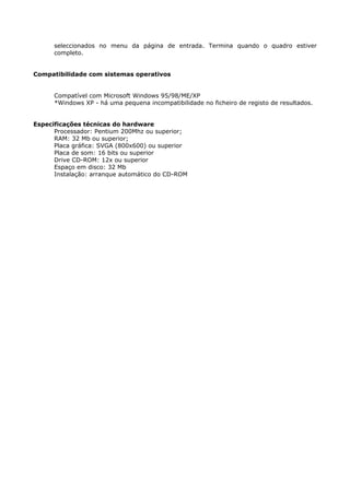 seleccionados no menu da página de entrada. Termina quando o quadro estiver
      completo.


Compatibilidade com sistemas operativos


      Compatível com Microsoft Windows 95/98/ME/XP
      *Windows XP - há uma pequena incompatibilidade no ficheiro de registo de resultados.


Especificações técnicas do hardware
      Processador: Pentium 200Mhz ou superior;
      RAM: 32 Mb ou superior;
      Placa gráfica: SVGA (800x600) ou superior
      Placa de som: 16 bits ou superior
      Drive CD-ROM: 12x ou superior
      Espaço em disco: 32 Mb
      Instalação: arranque automático do CD-ROM
 