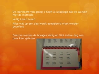 De leerkracht van groep 3 heeft al uitgelegd dat we werken
met de methode
Veilig Leren Lezen
Alles wat op een dag wordt aangeleerd moet worden
geoefend


Daarom worden de boekjes Veilig en Vlot iedere dag een
paar keer gelezen
 