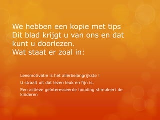 We hebben een kopie met tips
Dit blad krijgt u van ons en dat
kunt u doorlezen.
Wat staat er zoal in:


  Leesmotivatie is het allerbelangrijkste !
  U straalt uit dat lezen leuk en fijn is.
  Een actieve geïnteresseerde houding stimuleert de
  kinderen
 