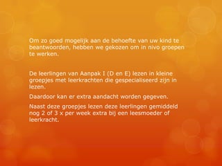 Om zo goed mogelijk aan de behoefte van uw kind te
beantwoorden, hebben we gekozen om in nivo groepen
te werken.


De leerlingen van Aanpak I (D en E) lezen in kleine
groepjes met leerkrachten die gespecialiseerd zijn in
lezen.
Daardoor kan er extra aandacht worden gegeven.
Naast deze groepjes lezen deze leerlingen gemiddeld
nog 2 of 3 x per week extra bij een leesmoeder of
leerkracht.
 