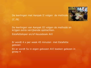 De leerlingen met Aanpak II volgen de methode
(C /B)


De leerlingen van Aanpak III volgen de methode en
krijgen extra verrijkende opdrachten.
Estafetteloper en/of Keuzeboek AVI


Er wordt 4 x per week 45 minuten met Estafette
gelezen
En er wordt 5x in eigen gekozen AVI boeken gelezen in
groep 4
 
