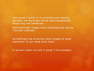 Voor groep 3 wordt er in november een indeling
gemaakt van leerlingen die de reeds aangeleerde
letters nog niet beheersen.
Deze leerlingen krijgen extra ondersteuning met de
“Connect methode”


De leerlingen die al kunnen lezen krijgen al vanaf
september 2x per week extra lezen.


In januari maken we ook in groep 3 nivo groepen.
 