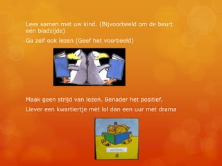 Lees samen met uw kind. (Bijvoorbeeld om de beurt
een bladzijde)
Ga zelf ook lezen (Geef het voorbeeld)




Maak geen strijd van lezen. Benader het positief.
Liever een kwartiertje met lol dan een uur met drama
 