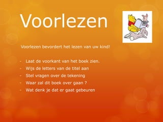Voorlezen
Voorlezen bevordert het lezen van uw kind!


-   Laat de voorkant van het boek zien.
-   Wijs de letters van de titel aan
-   Stel vragen over de tekening
-   Waar zal dit boek over gaan ?
-   Wat denk je dat er gaat gebeuren
 