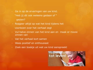 -   Ga in op de ervaringen van uw kind.
    “Heb jij dit ook weleens gedaan of “
     gezien?
- Reageer altijd op wat het kind tijdens het
    voorlezen over het verhaal zegt
-   Vul halve zinnen van het kind aan en maak er mooie
    zinnen van
-   Vat het verhaal kort samen
-   Wees positief en enthousiast
-   Zoek een boekje uit wat uw kind aanspreekt
 