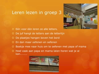 Leren lezen in groep 3


 Eén voor één leren ze alle letters.
 De juf hangt de letters aan de letterlijn
 De plaatjes hangen boven het bord
 En dan maar oefenen en oefenen
 Boekje mee naar huis om te oefenen met papa of mama
 Heel vaak aan papa en mama laten horen wat je al
  kan……….
 