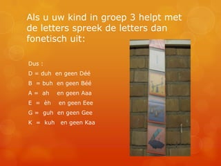 Als u uw kind in groep 3 helpt met
de letters spreek de letters dan
fonetisch uit:

Dus :
D = duh en geen Déé
B = buh en geen Béé
A = ah    en geen Aaa
E = èh    en geen Eee
G = guh en geen Gee
K = kuh    en geen Kaa
 