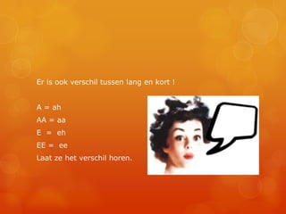 Er is ook verschil tussen lang en kort !


A = ah
AA = aa
E = eh
EE = ee
Laat ze het verschil horen.
 