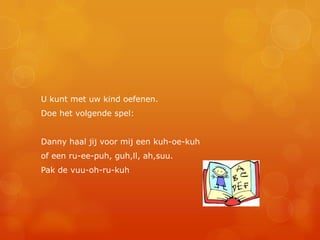 U kunt met uw kind oefenen.
Doe het volgende spel:


Danny haal jij voor mij een kuh-oe-kuh
of een ru-ee-puh, guh,ll, ah,suu.
Pak de vuu-oh-ru-kuh
 