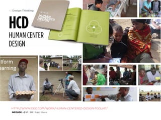 49 Design Thinking

HCD

human Center
Design
Farmer Videos: Prototyping

What we tested
Innovation Fund
Pilot Phase
May 22, 2013

Creating the Video

atform
earning

In order to prototype the idea we selected a
local Kericho farmer and Juhudi borrower,
Isaac, to be our star. Isaac and his family
are model farmers within the community
because they have successfully taken a
loan to raise hens and now sell the eggs at
market—a new and successful business
for them.
We structured the video to present a
sound business case and give farmers
a road map for starting their own
business, highlighting important financial
information as well as helpful “watch out”
tips for beginners.

4

Toolkit for
Human Centered Design

14

http://www.ideo.com/work/human-centered-design-toolkit/
INFOLIDE • | SP | BR | Fabio Silveira

 