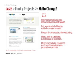 54 Design Thinking

Cases > Funky Projects >> Hello Change!

ç
Sistema de comunicação para
atrair as pessoas mais adequadas
Quiz para detectar habilidades
e atitudes comportamentais
Processo de comunidade online webcasting.
Oficina, onde os candidatos
e as empresas se encontram.
Oferecem consultoria, experiência
e criatividade estratégica para
personalizar o processo.
http://www.hellochange.net/index.htm
INFOLIDE • | SP | BR | Fabio Silveira

 