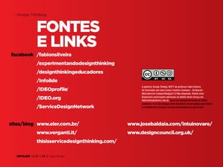 64 Design Thinking

Fontes
e links
facebook /fabionsilveira
/experimentandodesignthinking
/designthinkingeducadores
/Infolide
/IDEOprofile‎
/IDEO.org
/ServiceDesignNetwork
sites/blog www.eler.com.br/
www.verganti.it/
thisisservicedesignthinking.com/
INFOLIDE • | SP | BR | Fabio Silveira

A palestra: Design Thinkig: WTF?! do professor Fabio Silveira
foi licenciado com uma Licença Creative Commons - AtribuiçãoNãoComercial-CompartilhaIgual 3.0 Não Adaptada. Podem estar
disponíveis autorizações adicionais ao âmbito desta licença em
fabio@designderaiz.com.br. Este é um conteúdo destinado ao âmbito
acadêmico. O uso das imagens neste documento servem apenas para ilustrar
os exemplos dos conceitos e tecnicas apresentadas em sala de aula.

www.josebaldaia.com/intuinovare/
www.designcouncil.org.uk/

 