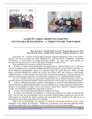 Infoline AN V nr 8-sem I an scolar 2015-2016 Page 10
GAZDE ÎN CADRUL PROIECTUI COMENIUS
SUSTAINABLE DEVELOPMENT - A "GREEN FUTURE" FOR EUROPE
_______________________________________________________________
Prof. Beata Koos - Colegiul Tehnic Energetic “Dragomir Hurmuzescu” Deva
Prof. Gherman Mirela - Colegiul Tehnic Energetic “Dragomir Hurmuzescu” Deva
În perioada 2.03 – 6.03.2015 Colegiul Tehnic Energetic “Dragomir Hurmuzescu” Deva a fost gazdă ȋn
derularea celei de-a 6-a întâlniri din cadrul PROIECTULUI MULTILATERAL COMENIUS Sustainable
Development - A "Green Future" for Europe (Dezvoltare durabilă – Un „viitor verde” pentru Europa). Au
participat școli din alte șase țări: Letonia, Cehia, Spania, Portugalia, Lituania și Grecia.
Tema mobilităţii a fost reciclarea şi tradiţiile de primăvară.
 În prima zi fiecare școală participantă a prezentat câte un material despre ceea ce înseamnă
reciclare în propria ţară şi a prezentat tradiţiile specifice de primăvară: şcoala noastră a prezentat şi a
dăruit mărţişoare participanţilor; Spania ne-a prezentat târgul din aprilie (Feria de Abril); am aflat
despre Lazarines (sămbăta lui Lazarus) de la elevii din Grecia; elevii din Letonia au vorbit despre
tradiţiile Pascale; cei din Portugalia ne-au prezentat carnavalul de primăvară şi festivalul florilor; iar
elevii din Lituania despre Uzgavenes, un festival care se petrece în a 7-a săptămână înainte de Paşte.
Am avut o întâlnire de lucru cu reprezentanții Inspectoratului Școlar Județean Hunedoara, unde a fost
prezentat sistemul educațional din România. După masa de prânz am vizitat Castelul Corvinilor din Hunedoara.
 A doua zi delegația proectului Comenius a fost primită în vizită la Primăria Municipiului Deva,
unde am discutat cu reprezentanţii Primăriei, am avut posibilitatea să vizităm muzeul Civilizației Daco-
Romane, să ne plimbăm în centrul vechi și să urcăm pe cetatea Devei. Sportivii Colegiului Național
“Cetate” ne-au încântat cu pregătirile și dansurile lor sportive.
 A treia zi am vizitat Cetatea din Alba Iulia şi Salina din Turda.
 În ultima zi de mobilitate am întreprins o vizită de documentare la un centru de colectare din
Deva. Aici am aflat care sunt metodele corecte de reciclare. Reprezentanții centrului ne-au dus la mai
multe puncte de colectare de deșeuri menajere din municipiul Deva, urmând ca în final să ne și
demonstreze cum și unde ajung materialele reciclabile.
După vizita de documentare am organizat un atelier de lucru pentru profesori și elevi. Tema
atelierului a fost tradiția de primăvară – Mărțișorul și Reciclarea. S-au prezentat materiale despre
semnificația mărțișorului, de ce sărbătorim și care sunt țările ȋn care există această tradiție.
 