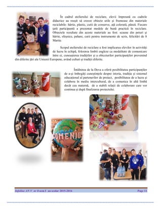 Infoline AN V nr 8-sem I an scolar 2015-2016 Page 11
În cadrul atelierului de reciclare, elevii împreună cu cadrele
didactice au reușit să creeze obiecte utile și frumoase din materiale
reciclabile: hârtie, plastic, cutii de conserve, ață colorată, pânză. Fiecare
ţară participantă a prezentat modele de bună practică în reciclare.
Obiectele rezultate din aceste materiale au fost: scaune din peturi și
hârtie, sfeșnice, pahare, cutii pentru instrumente de scris, felicitări de 8
Martie.
Scopul atelierului de reciclare a fost implicarea elevilor în activități
de lucru în echipă, folosirea limbii engleze ca modalitate de comunicare
între ei, cunoașterea tradițiilor și a obiceiurilor participanților provenind
din diferite țări ale Uniunii Europene, având culturi și tradiții diferite.
Întâlnirea de la Deva a oferit posibilitatea participanților
de a-și îmbogăți cunoștințele despre istoria, tradiția și sistemul
educațional al partenerilor de proiect, posibilitatea de a lucra și
colabora în mediu intercultural, de a comunica în altă limbă
decât cea maternă, de a stabili relații de colaborare care vor
continua și după finalizarea proiectului.
 