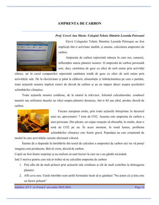 Infoline AN V nr 8-sem I an scolar 2015-2016 Page 12
AMPRENTA DE CARBON
__________________________________________________________________________
Prof. Cercel Ana Maria- Colegiul Tehnic Dimitrie Leonida Petrosani
Elevii Colegiului Tehnic Dimitrie Leonida Petroșani au fost
implicați într-o activitate inedită, și anume, calcularea amprentei de
carbon.
Amprenta de carbon reprezintă măsura în care noi, oamenii,
influențăm starea planetei noastre. O amprentă de carbon personală
este, deci, cantitatea de gaze cu efect de seră emise prin activități
zilnice, iar în cazul companiilor reprezintă cantitatea totală de gaze cu efect de seră emise prin
activitățile sale. De la electricitate și până la călătorii, alimentație și îmbrăcămintea pe care o purtăm,
toate acțiunile noastre implică emisii de dioxid de carbon și au un impact direct asupra accelerării
schimbărilor climatice.
Toate acțiunile noastre cotidiene, de la uitatul la televizor, folositul calculatorului, condusul
mașinii sau utilizarea dușului au efect asupra planetei deoarece, într-n fel sau altul, produc dioxid de
carbon.
Fiecare european emite, prin toate acțiunile întreprinse în decursul
unui an, aproximativ 7 tone de CO2. Aceasta este amprenta de carbon a
unei persoane. Din păcate, un copac reușește să absoarbă, în medie, doar o
tonă de CO2 pe an. În acest moment, în toată lumea, problema
schimbărilor climatice este foarte gravă. Populația nu este conștientă de
modul în care activitățile curente afectează viitorul.
Înainte de a răspunde la întrebările din testul de calculare a amprentei de carbon nici nu vă puteți
imagina cum producem, fără să vrem, dioxid de carbon.
Copiii au fost foarte surprinși și au realizat că sunt lucruri la care nu s-au gândit niciodată.
Iată 5 motive pentru care toți ar trebui să ne calculăm amprenta de carbon:
1. Poți afla cât de mult poluezi prin acțiunile tale cotidiene și cât de mult contribui la distrugerea
planetei
2. Afli ceva nou. Unele întrebări sunt astfel formulate încât să te gândești ”Nu știam că și ăsta este
un factor poluant”
 