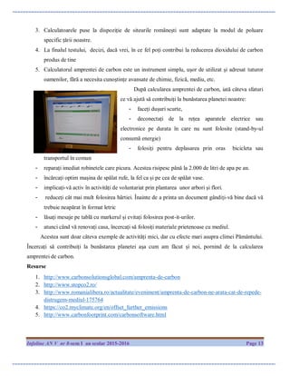 Infoline AN V nr 8-sem I an scolar 2015-2016 Page 13
3. Calculatoarele puse la dispoziție de siteurile românești sunt adaptate la modul de poluare
specific țării noastre.
4. La finalul testului, decizi, dacă vrei, în ce fel poți contribui la reducerea dioxidului de carbon
produs de tine
5. Calculatorul amprentei de carbon este un instrument simplu, ușor de utilizat și adresat tuturor
oamenilor, fără a necesita cunoștințe avansate de chimie, fizică, mediu, etc.
După calcularea amprentei de carbon, iată câteva sfaturi
ce vă ajută să contribuiți la bunăstarea planetei noastre:
- faceți dușuri scurte,
- deconectați de la rețea aparatele electrice sau
electronice pe durata în care nu sunt folosite (stand-by-ul
consumă energie)
- folosiți pentru deplasarea prin oras bicicleta sau
transportul în comun
- reparați imediat robinetele care picura. Acestea risipesc până la 2.000 de litri de apa pe an.
- încărcați optim mașina de spălat rufe, la fel ca și pe cea de spălat vase.
- implicați-vă activ în activități de voluntariat prin plantarea unor arbori și flori.
- reduceți cât mai mult folosirea hârtiei. Înainte de a printa un document gândiți-vă bine dacă vă
trebuie neapărat în format letric
- lăsați mesaje pe tablă cu markerul și evitați folosirea post-it-urilor.
- atunci când vă renovați casa, încercați să folosiți materiale prietenoase cu mediul.
Acestea sunt doar câteva exemple de activități mici, dar cu efecte mari asupra climei Pământului.
Încercați să contribuiți la bunăstarea planetei așa cum am făcut și noi, pornind de la calcularea
amprentei de carbon.
Resurse
1. http://www.carbonsolutionsglobal.com/amprenta-de-carbon
2. http://www.stopco2.ro/
3. http://www.romanialibera.ro/actualitate/eveniment/amprenta-de-carbon-ne-arata-cat-de-repede-
distrugem-mediul-175764
4. https://co2.myclimate.org/en/offset_further_emissions
5. http://www.carbonfootprint.com/carbonsoftware.html
 