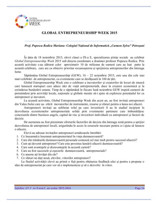Infoline AN V nr 8-sem I an scolar 2015-2016 Page 14
GLOBAL ENTREPRENEURSHIP WEEK 2015
____________________________________________________________
Prof. Popescu Rodica Mariana- Colegiul Național de Informatică ,,Carmen Sylva" Petroșani
În data de 18 noiembrie 2015, elevii clasei a IX-a E, specializarea științe sociale au celebrat
Global Entrepreneurship Week 2015 sub directa coordonare a doamnei profesor Popescu Rodica. Prin
această activitate s-au alăturat celor aproximativ 10 de milioane de oameni care au luat parte la
această celebrare, care are ca obiectiv prioritar recunoașterea și sprijinirea antreprenorilor din întreaga
lume.
Săptămâna Global Entrepreneurship (GEW), 16 – 22 noiembrie 2015, este una din cele mai
mari celebrări de antreprenoriat, cu evenimente care se desfășoară în 160 de țări.
Global Entrepreneurship Week este o celebrare a inovatorilor și creatorilor de locuri de muncă
care lansează startupuri care aduce idei de viață antreprenorială, duce la creștere economică și la
extinderea bunăstării umane. Timp de o săptămână în fiecare lună noiembrie GEW inspiră oamenii de
pretutindeni prin activități locale, naționale și globale menite să-i ajute să exploreze potențialul lor ca
antreprenori și inovatori.
La această activitate, Global Entrepreneurship Week din acest an, au fost invitați antreprenori
din Valea Jiului care au oferit inovatorilor de instrumente, resurse și sfaturi pentru a lansa noi afaceri.
Antreprenorii invitați au subliniat rolul pe care investitorii îl au în stadiul incipient în
dezvoltarea ecosistemelor antreprenoriale solide prin evenimente partenere care îmbunătățesc
conexiunile dintre business angels, capital de risc și investitori individuali cu antreprenori și factori de
decizie.
De asemenea au fost prezentate eforturile factorilor de decizie din întreaga zonă pentru a sprijini
dezvoltarea de antreprenori locali, asigurându-le acces la resursele necesare pentru a-i ajuta să lanseze
o afacere.
Elevii au adresat invitaților antreprenori următoarele întrebări:
1. Ce înseamnă/a însemnat antreprenoriatul în viața dumneavoastră?
2. Care din trăsăturile dumneavoastră personale contează cel mai mult pentru succesul afacerii?
3. Cum ați devenit antreprenor? Care este povestea lansării afacerii dumneavoastră?
4. Care sunt avantajele și dezavantajele în această carieră?
5. Care au fost succesele și eșecurile dumneavoastră, antreprenoriale?
6. Ce anume ați învățat din ele?
7. Ce sfaturi ne dați nouă, elevilor, viitorilor antreprenori?
La finalul activității elevii au primit o fișă pentru obținerea feedback-ului și pentru a propune o
idee de antreprenoriat pe care vor să o implementeze și să o dezvolte în viitor.
 
