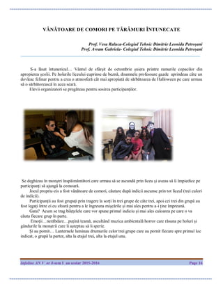 Infoline AN V nr 8-sem I an scolar 2015-2016 Page 16
VÂNĂTOARE DE COMORI PE TĂRÂMURI ÎNTUNECATE
Prof. Vesa Raluca-Colegiul Tehnic Dimitrie Leonida Petroșani
Prof. Avram Gabriela- Colegiul Tehnic Dimitrie Leonida Petroșani
__________________________________________________________________________________
S-a lăsat întunericul… Vântul de sfârșit de octombrie șuiera printre ramurile copacilor din
apropierea școlii. Pe holurile liceului cuprinse de beznă, doamnele profesoare gazde aprindeau câte un
dovleac felinar pentru a crea o atmosferă cât mai apropiată de sărbătoarea de Halloween pe care urmau
să o sărbătorească în acea seară.
Elevii organizatori se pregăteau pentru sosirea participanților.
Se deghizau în monștri înspăimântători care urmau să se ascundă prin liceu și aveau să îi împiedice pe
participanți să ajungă la comoară.
Jocul propriu-zis a fost vânătoare de comori, căutare după indicii ascunse prin tot liceul (trei culori
de indicii).
Participanții au fost grupați prin tragere la sorți în trei grupe de câte trei, apoi cei trei din grupă au
fost legați între ei cu sfoară pentru a le îngreuna mișcările și mai ales pentru a-i ține împreună.
Gata? Acum se trag bilețelele care vor spune primul indiciu și mai ales culoarea pe care o va
căuta fiecare grup în parte.
Emoții…nerăbdare…puțină teamă, ascultând muzica ambientală horror care răsuna pe holuri și
gândurile la monștrii care îi așteptau să îi sperie.
Și au pornit… Lanternele luminau drumurile celor trei grupe care au pornit fiecare spre primul loc
indicat, o grupă la parter, alta la etajul trei, alta la etajul unu.
 
