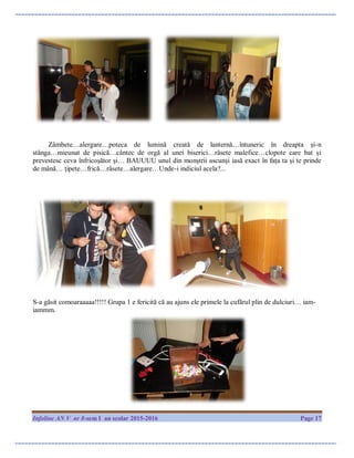 Infoline AN V nr 8-sem I an scolar 2015-2016 Page 17
Zâmbete…alergare…poteca de lumină creată de lanternă…întuneric în dreapta și-n
stânga…mieunat de pisică…cântec de orgă al unei biserici…râsete malefice…clopote care bat și
prevestesc ceva înfricoșător și… BAUUUU unul din monștrii ascunși iasă exact în fața ta și te prinde
de mână… țipete…frică…râsete…alergare…Unde-i indiciul acela?...
S-a găsit comoaraaaaa!!!!! Grupa 1 e fericită că au ajuns ele primele la cufărul plin de dulciuri… iam-
iammm.
 
