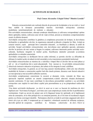 Infoline AN V nr 8-sem I an scolar 2015-2016 Page 18
ACTIVITATE ECOLOGICĂ
_________________________________________________________________________________
Prof: Coman Alecsandra- Colegiul Tehnic” Dimitrie Leonida”
Educatia extracurrriculară este realizată dincolo de procesul de învăţământ şi îşi are rolul şi locul
bine stabilit în formarea personalităţii tinerilor. Activităţile extraşcolare constituie
modalitatea neinstituţionalizată de realizare a educaţiei.
Prin activităţile extracurriculare, educaţia urmăreşte identificarea şi cultivarea corespondenţei optime
dintre aptitudini, talente, cultivarea unui stil de viaţă civilizat, precum şi stimularea comportamentului
creativ în diferite domenii.
Activităţiile extraşcolare contribuie la gândirea şi completarea procesului de învăţare, la dezvoltarea
înclinaţiilor şi aptitudinilor elevilor, la organizarea raţională şi plăcută a timpului lor liber. Având un
caracter atractiv, copiii participă într-o atmosferă relaxantă , cu însufleţire şi dăruire, la astfel de
activităţi. Scopul activităţilor extracurriculare este dezvoltarea unor aptitudini speciale, antrenarea
elevilor în proiecte cât mai variate şi bogate în conţinut, cultivarea interesului pentru activităţi socio-
culturale, facilitarea integrării în mediul şcolar, fructificarea talentelor personale şi corelarea
aptitudinilor cu atitudini caracteriale.
Activităţile extraşcolare se desfăşoară într-un cadru informal, ce permite elevilor cu dificultăţi de
afirmare în mediul şcolar să reducă nivelul anxietăţii şi să-şi maximizeze potenţialul intelectual.
Activităţile extracurriculare au menirea de a valorifica t timpul liber al elevilor într-un mod plăcut şi
util şi de a-l transforma într-o sursă educaţională. Este necesar ca în activităţile extracurriculare
obiectivele instructiv-educative să primeze, dar trebuie să fie integrate în mod echilibrat.
Activităţile extraşcolare, în general, au cel mai larg caracter interdisciplinar, oferă cele mai eficiente
modalităţi de formare a caracterului copiilor încă din clasele primare, deoarece sunt factorii educativi
cei mai apreciaţi şi mai accesibili sufletelor acestora.
Activităţile complementare concretizate în excursii şi drumeţii, vizite, vizionări de filme sau
spectacole imprimă copilului un anumit comportament, o ţinută adecvată situaţiei, declanşează
anumite sentimente. O mai mare contribuţie în dezvoltarea personalităţii copilului o au activităţile
extraşcolare care implică în mod direct copilul prin personalitatea sa şi nu prinprodusul realizat de
acesta.
Una dintre activitatile desfasurate cu elevii in acest an si care s-a bucurat de multimea de elevi
implicati este “Activitatea Ecologica”, activitate care a pus amprenta pe creatia elevilor in problematica
vestimentara. Copiii au nevoie de acţiuni care să le lărgească lumea lor spirituală, să le împlinească
setea de cunoaştere, să le ofere prilejuri de a se emoţiona puternic, de a fi în stare să iscodească singuri
pentru a-şi forma convingeri durabile. Participarea efectivă şi totală în activitate angajează atât elevii
timizi cât şi pe cei slabi, îi temperează pe cei impulsivi, stimulează curentul de influenţe reciproce,
dezvoltă spiritul de cooperare, contribuie la formarea colectivului de elevi. Elevii se
 